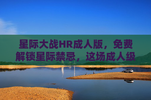 星际大战HR成人版，免费解锁星际禁忌，这场成人级太空冒险颠覆你的想象！成人版星际大战，免费解锁禁忌太空冒险，颠覆想象！