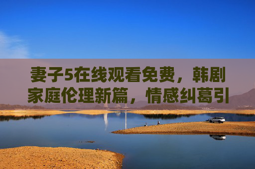 妻子5在线观看免费,韩剧家庭伦理新篇,情感纠葛引人入胜,妻子5,韩剧家庭伦理新篇,情感纠葛引人入胜 妻子5在线观看免费,韩剧家庭伦理新篇,情感纠葛引人入胜,妻子5,韩剧家庭伦理新篇,情感纠葛引人入胜