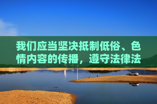 我们应当坚决抵制低俗、色情内容的传播,遵守法律法规和公序良俗,尊重他人的人格尊严。网络空间不是法外之地,任何试图通过非法或不良手段获取利益、满足不当需求的行为都将受到法律的制裁和社会的谴责,抵制低俗色情,维护网络法治秩序 我们应当坚决抵制低俗、色情内容的传播,遵守法律法规和公序良俗,尊重他人的人格尊严。网络空间不是法外之地,任何试图通过非法或不良手段获取利益、满足不当需求的行为都将受到法律的制裁和社会的谴责,抵制低俗色情,维护网络法治秩序