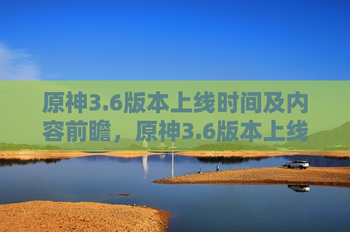 原神3.6版本上线时间及内容前瞻,原神3.6版本上线时间及内容前瞻 原神3.6版本上线时间及内容前瞻,原神3.6版本上线时间及内容前瞻