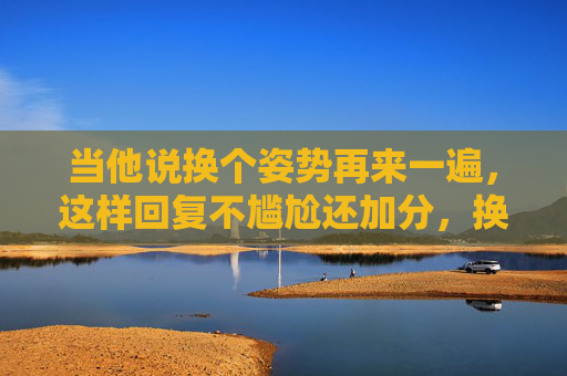 当他说换个姿势再来一遍,这样回复不尴尬还加分,换个姿势再来一遍?高情商回应不尴尬还加分 当他说换个姿势再来一遍,这样回复不尴尬还加分,换个姿势再来一遍?高情商回应不尴尬还加分