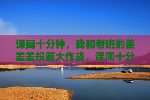 课间十分钟,我和老班的差差差投篮大作战,课间十分钟,我和老班的差差差投篮大作战 课间十分钟,我和老班的差差差投篮大作战,课间十分钟,我和老班的差差差投篮大作战