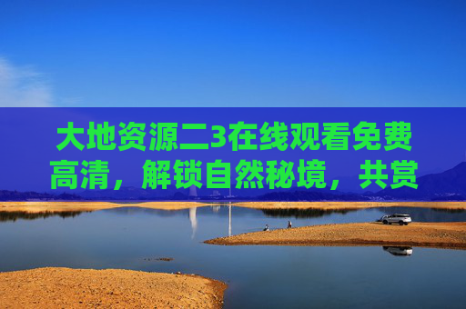大地资源二3在线观看免费高清,解锁自然秘境,共赏生态奇观,大地资源二3,免费高清解锁自然秘境,共赏生态奇观 大地资源二3在线观看免费高清,解锁自然秘境,共赏生态奇观,大地资源二3,免费高清解锁自然秘境,共赏生态奇观