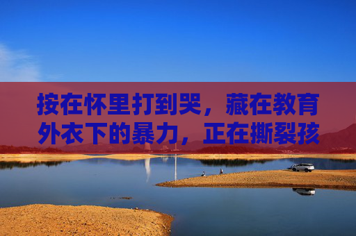 按在怀里打到哭,藏在教育外衣下的暴力,正在撕裂孩子的童年,教育外衣下的暴力,撕裂孩子童年 按在怀里打到哭,藏在教育外衣下的暴力,正在撕裂孩子的童年,教育外衣下的暴力,撕裂孩子童年
