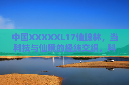 中国XXXXXL17仙踪林,当科技与仙境的经纬交织,科技与仙境经纬交织的中国XXXXXL17仙踪林 中国XXXXXL17仙踪林,当科技与仙境的经纬交织,科技与仙境经纬交织的中国XXXXXL17仙踪林