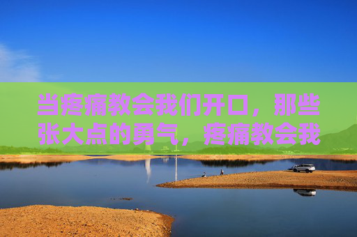 当疼痛教会我们开口,那些张大点的勇气,疼痛教会我们开口,张大点的勇气 当疼痛教会我们开口,那些张大点的勇气,疼痛教会我们开口,张大点的勇气