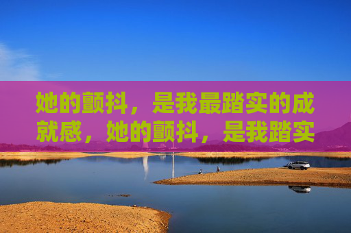 她的颤抖,是我最踏实的成就感,她的颤抖,是我踏实的成就感 她的颤抖,是我最踏实的成就感,她的颤抖,是我踏实的成就感