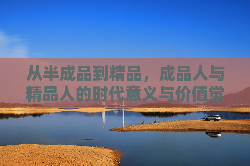 从半成品到精品,成品人与精品人的时代意义与价值觉醒,半成品到精品,成品人的时代价值觉醒 从半成品到精品,成品人与精品人的时代意义与价值觉醒,半成品到精品,成品人的时代价值觉醒