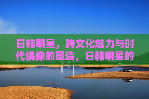 日韩明星,跨文化魅力与时代偶像的塑造,日韩明星的跨文化魅力与时代偶像塑造 日韩明星,跨文化魅力与时代偶像的塑造,日韩明星的跨文化魅力与时代偶像塑造