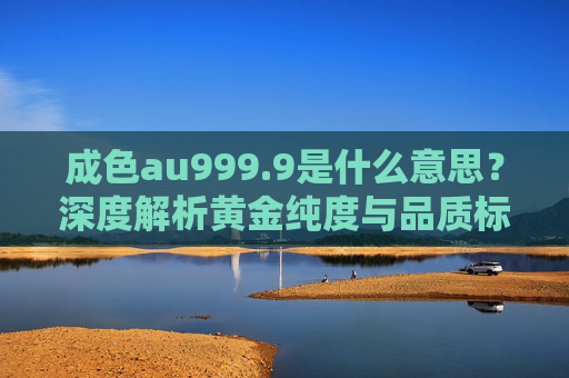 成色au999.9是什么意思?深度解析黄金纯度与品质标识,成色au999.9,黄金纯度与品质标识深度解析 成色au999.9是什么意思?深度解析黄金纯度与品质标识,成色au999.9,黄金纯度与品质标识深度解析