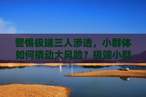 警惕极端三人渗透,小群体如何撬动大风险?极端小群体,撬动大风险的隐形推手 警惕极端三人渗透,小群体如何撬动大风险?极端小群体,撬动大风险的隐形推手
