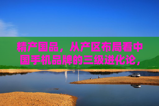 精产国品,从产区布局看中国手机品牌的三级进化论,精产国品,从产区布局看中国手机品牌三级进化论 精产国品,从产区布局看中国手机品牌的三级进化论,精产国品,从产区布局看中国手机品牌三级进化论