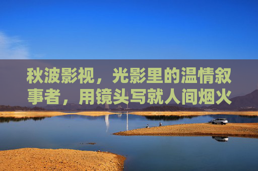 秋波影视,光影里的温情叙事者,用镜头写就人间烟火,秋波影视,光影里的温情人间叙事 秋波影视,光影里的温情叙事者,用镜头写就人间烟火,秋波影视,光影里的温情人间叙事
