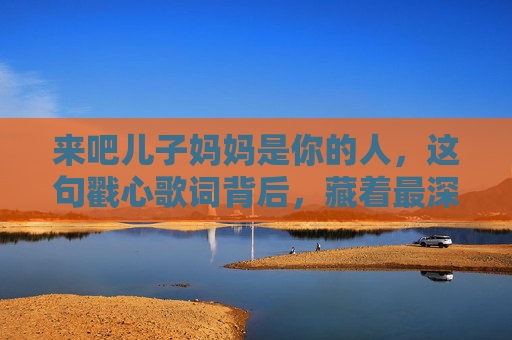 来吧儿子妈妈是你的人，这句戳心歌词背后，藏着最深沉的母爱，来吧儿子妈妈是你的人，一句戳心歌词里的深沉母爱