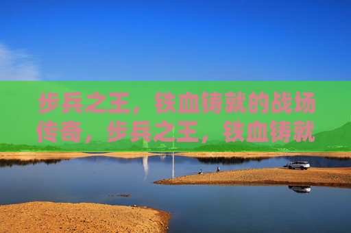步兵之王，铁血铸就的战场传奇，步兵之王，铁血铸就的战场传奇