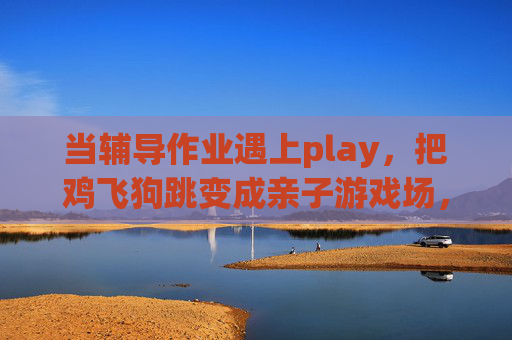 当辅导作业遇上play，把鸡飞狗跳变成亲子游戏场，辅导作业遇上Play，鸡飞狗跳变亲子游戏场