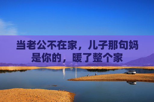 当老公不在家,儿子那句妈是你的,暖了整个家 当老公不在家,儿子那句妈是你的,暖了整个家