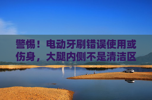 警惕!电动牙刷错误使用或伤身,大腿内侧不是清洁区,警惕!电动牙刷错误使用或伤身,大腿内侧非清洁区 警惕!电动牙刷错误使用或伤身,大腿内侧不是清洁区,警惕!电动牙刷错误使用或伤身,大腿内侧非清洁区