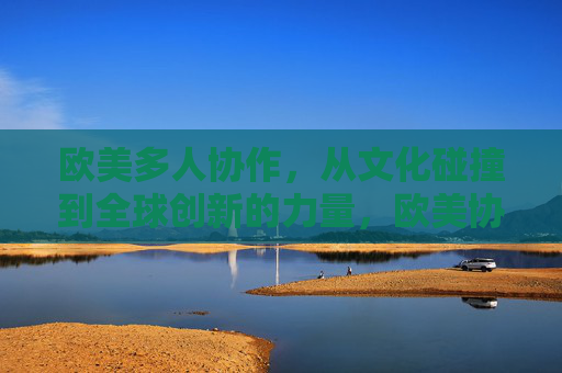 欧美多人协作,从文化碰撞到全球创新的力量,欧美协作,从文化碰撞到全球创新的力量 欧美多人协作,从文化碰撞到全球创新的力量,欧美协作,从文化碰撞到全球创新的力量