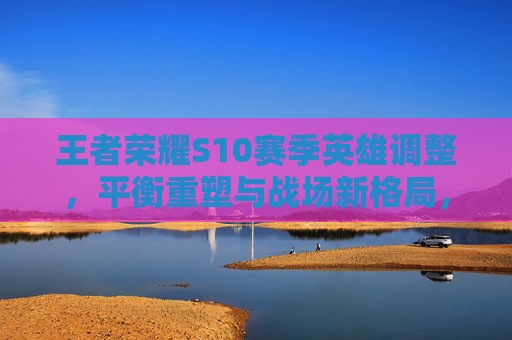 王者荣耀S10赛季英雄调整,平衡重塑与战场新格局,王者荣耀S10赛季英雄调整平衡重塑战场新格局 王者荣耀S10赛季英雄调整,平衡重塑与战场新格局,王者荣耀S10赛季英雄调整平衡重塑战场新格局