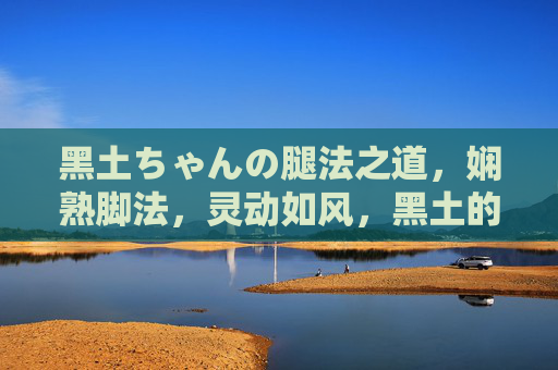 黑土ちゃんの腿法之道,娴熟脚法,灵动如风,黑土的灵动腿法之道 黑土ちゃんの腿法之道,娴熟脚法,灵动如风,黑土的灵动腿法之道