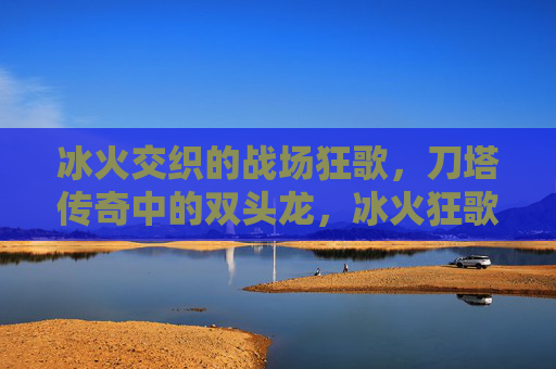 冰火交织的战场狂歌,刀塔传奇中的双头龙,冰火狂歌,刀塔传奇战场双头龙 冰火交织的战场狂歌,刀塔传奇中的双头龙,冰火狂歌,刀塔传奇战场双头龙