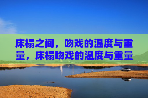 床榻之间,吻戏的温度与重量,床榻吻戏的温度与重量 床榻之间,吻戏的温度与重量,床榻吻戏的温度与重量