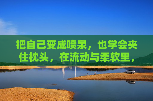 把自己变成喷泉,也学会夹住枕头,在流动与柔软里,长出新的自己,喷泉与枕头的柔软,长出新的自己 把自己变成喷泉,也学会夹住枕头,在流动与柔软里,长出新的自己,喷泉与枕头的柔软,长出新的自己