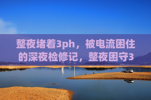 整夜堵着3ph,被电流困住的深夜检修记,整夜困守3ph,深夜检修电流惊魂记 整夜堵着3ph,被电流困住的深夜检修记,整夜困守3ph,深夜检修电流惊魂记