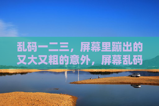 乱码一二三,屏幕里蹦出的又大又粗的意外,屏幕乱码惊现,蹦出的粗犷意外 乱码一二三,屏幕里蹦出的又大又粗的意外,屏幕乱码惊现,蹦出的粗犷意外