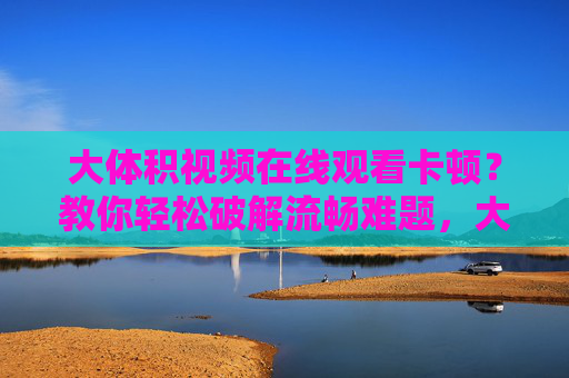 大体积视频在线观看卡顿?教你轻松破解流畅难题,大体积视频卡顿?教你轻松破解流畅难题 大体积视频在线观看卡顿?教你轻松破解流畅难题,大体积视频卡顿?教你轻松破解流畅难题