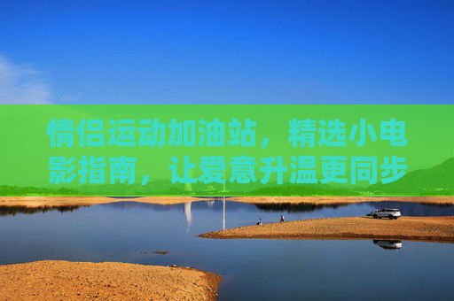 情侣运动加油站,精选小电影指南,让爱意升温更同步,情侣运动小电影同步指南,爱意升温加油站 情侣运动加油站,精选小电影指南,让爱意升温更同步,情侣运动小电影同步指南,爱意升温加油站