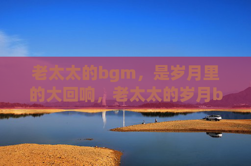 老太太的bgm,是岁月里的大回响,老太太的岁月bgm,生命的大回响 老太太的bgm,是岁月里的大回响,老太太的岁月bgm,生命的大回响