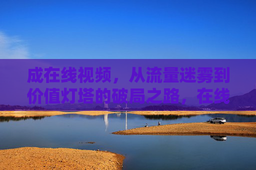 成在线视频,从流量迷雾到价值灯塔的破局之路,在线视频,从流量迷雾到价值灯塔的破局之路 成在线视频,从流量迷雾到价值灯塔的破局之路,在线视频,从流量迷雾到价值灯塔的破局之路
