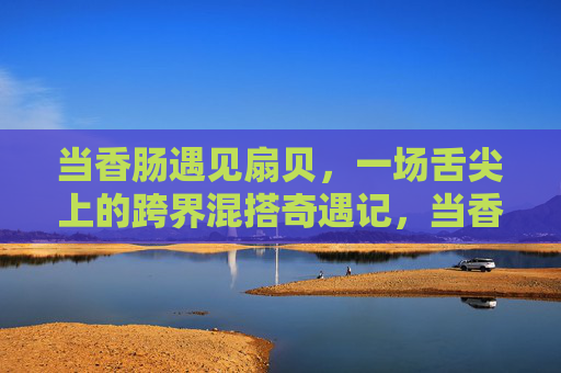 当香肠遇见扇贝,一场舌尖上的跨界混搭奇遇记,当香肠遇见扇贝,舌尖跨界奇遇 当香肠遇见扇贝,一场舌尖上的跨界混搭奇遇记,当香肠遇见扇贝,舌尖跨界奇遇