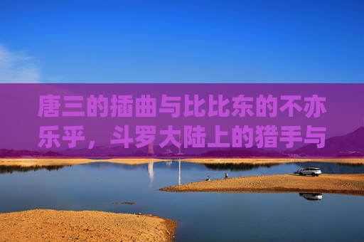 唐三的插曲与比比东的不亦乐乎,斗罗大陆上的猎手与猎物游戏,斗罗大陆,唐三比比东的猎手猎物游戏 唐三的插曲与比比东的不亦乐乎,斗罗大陆上的猎手与猎物游戏,斗罗大陆,唐三比比东的猎手猎物游戏