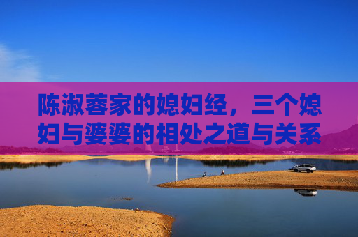 陈淑蓉家的媳妇经,三个媳妇与婆婆的相处之道与关系解析,陈淑蓉家的媳妇经,三媳与婆婆的相处之道及关系解析 陈淑蓉家的媳妇经,三个媳妇与婆婆的相处之道与关系解析,陈淑蓉家的媳妇经,三媳与婆婆的相处之道及关系解析