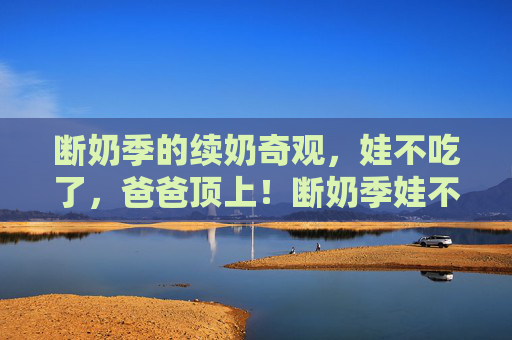 断奶季的续奶奇观,娃不吃了,爸爸顶上!断奶季娃不吃了,爸爸顶上续奶奇观 断奶季的续奶奇观,娃不吃了,爸爸顶上!断奶季娃不吃了,爸爸顶上续奶奇观