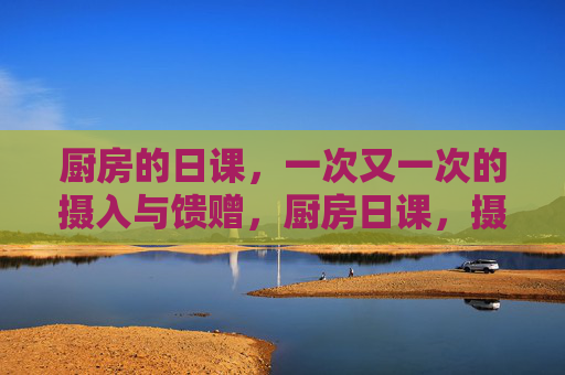 厨房的日课,一次又一次的摄入与馈赠,厨房日课,摄入馈赠的往复 厨房的日课,一次又一次的摄入与馈赠,厨房日课,摄入馈赠的往复