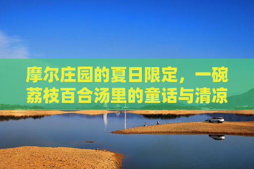 摩尔庄园的夏日限定,一碗荔枝百合汤里的童话与清凉,摩尔庄园夏日限定,荔枝百合汤里的童话清凉 摩尔庄园的夏日限定,一碗荔枝百合汤里的童话与清凉,摩尔庄园夏日限定,荔枝百合汤里的童话清凉