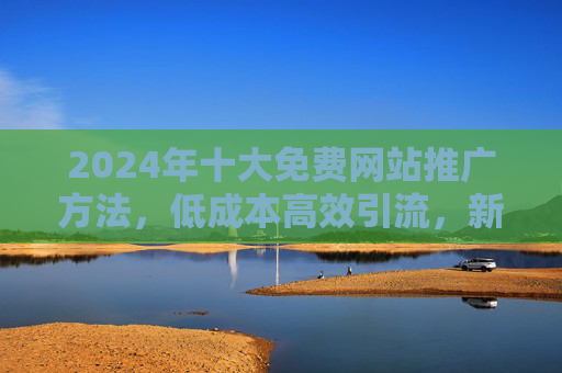 2024年十大免费网站推广方法,低成本高效引流,新手也能轻松上手,2024年十大免费网站推广方法,低成本高效引流,新手轻松上手 2024年十大免费网站推广方法,低成本高效引流,新手也能轻松上手,2024年十大免费网站推广方法,低成本高效引流,新手轻松上手