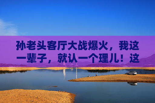 孙老头客厅大战爆火,我这一辈子,就认一个理儿!这句朴实的话为何刷屏全网?孙老头客厅大战,认一个理儿的朴实话刷屏全网 孙老头客厅大战爆火,我这一辈子,就认一个理儿!这句朴实的话为何刷屏全网?孙老头客厅大战,认一个理儿的朴实话刷屏全网