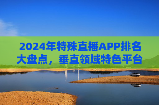 2024年特殊直播APP排名大盘点,垂直领域特色平台全解析,2024年特殊直播APP垂直领域特色平台排名大盘点 2024年特殊直播APP排名大盘点,垂直领域特色平台全解析,2024年特殊直播APP垂直领域特色平台排名大盘点