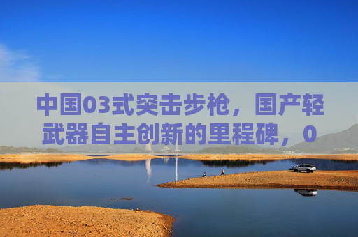 中国03式突击步枪,国产轻武器自主创新的里程碑,03式突击步枪,国产轻武器自主创新的里程碑 中国03式突击步枪,国产轻武器自主创新的里程碑,03式突击步枪,国产轻武器自主创新的里程碑