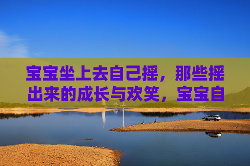 宝宝坐上去自己摇,那些摇出来的成长与欢笑,宝宝自摇,摇出成长欢笑 宝宝坐上去自己摇,那些摇出来的成长与欢笑,宝宝自摇,摇出成长欢笑
