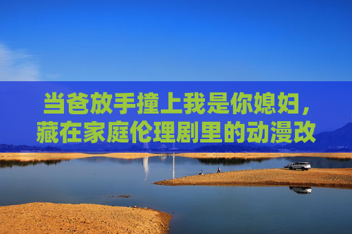当爸放手撞上我是你媳妇，藏在家庭伦理剧里的动漫改编可能，当爸放手撞上我是你媳妇，家庭伦理的动漫改编可能