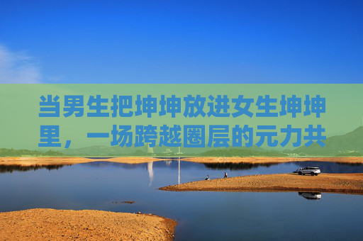 当男生把坤坤放进女生坤坤里,一场跨越圈层的元力共鸣,坤坤嵌套,跨圈层的元力共振 当男生把坤坤放进女生坤坤里,一场跨越圈层的元力共鸣,坤坤嵌套,跨圈层的元力共振