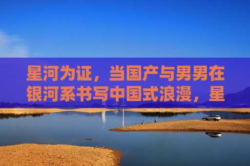 星河为证，当国产与男男在银河系书写中国式浪漫，星河为证，国产男男银河系中的中国式浪漫