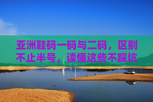 亚洲鞋码一码与二码，区别不止半号，读懂这些不踩坑，亚洲鞋码一码二码不止差半号，读懂这些不踩坑