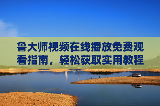 鲁大师视频在线播放免费观看指南,轻松获取实用教程与科普内容,鲁大师视频免费观看指南,实用教程与科普轻松获取 鲁大师视频在线播放免费观看指南,轻松获取实用教程与科普内容,鲁大师视频免费观看指南,实用教程与科普轻松获取